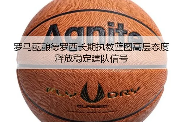 罗马酝酿德罗西长期执教蓝图高层态度释放稳定建队信号