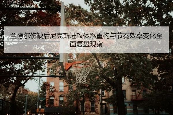 兰德尔伤缺后尼克斯进攻体系重构与节奏效率变化全面复盘观察