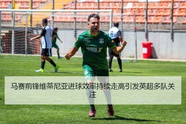 马赛前锋维蒂尼亚进球效率持续走高引发英超多队关注