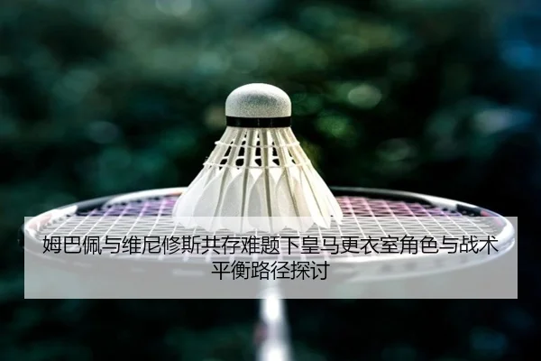 姆巴佩与维尼修斯共存难题下皇马更衣室角色与战术平衡路径探讨