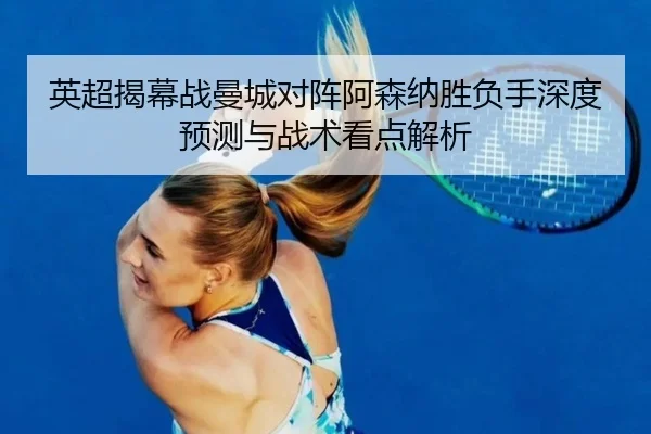 英超揭幕战曼城对阵阿森纳胜负手深度预测与战术看点解析