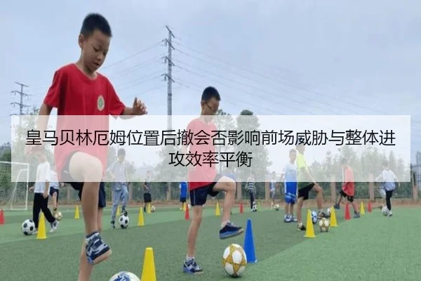 皇马贝林厄姆位置后撤会否影响前场威胁与整体进攻效率平衡